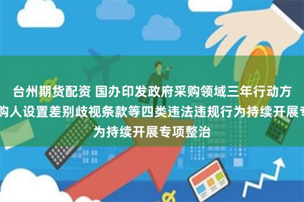 台州期货配资 国办印发政府采购领域三年行动方案 对采购人设置差别歧视条款等四类违法违规行为持续开展专项整治