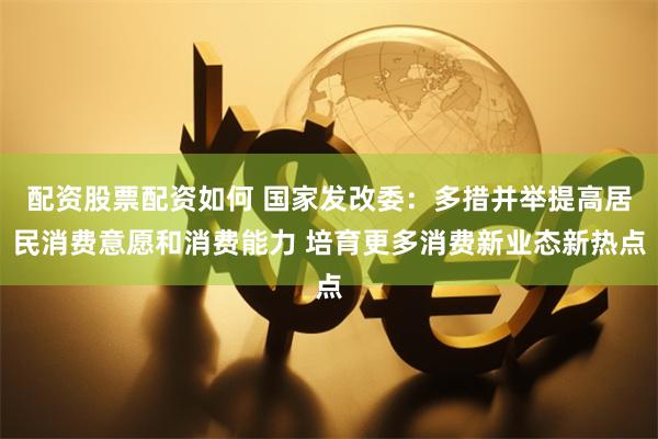 配资股票配资如何 国家发改委：多措并举提高居民消费意愿和消费能力 培育更多消费新业态新热点