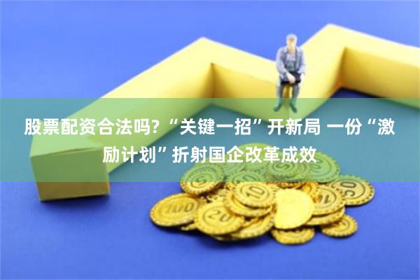 股票配资合法吗? “关键一招”开新局 一份“激励计划”折射国企改革成效