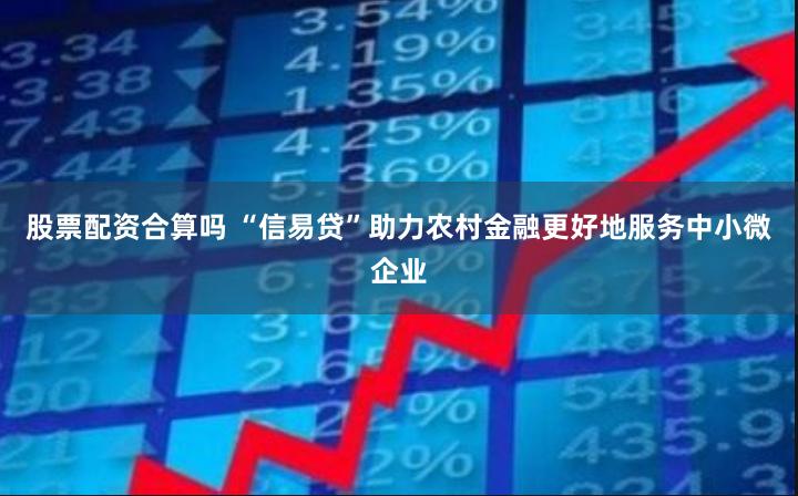 股票配资合算吗 “信易贷”助力农村金融更好地服务中小微企业