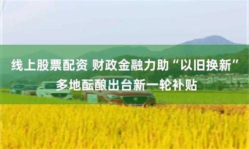 线上股票配资 财政金融力助“以旧换新” 多地酝酿出台新一轮补贴