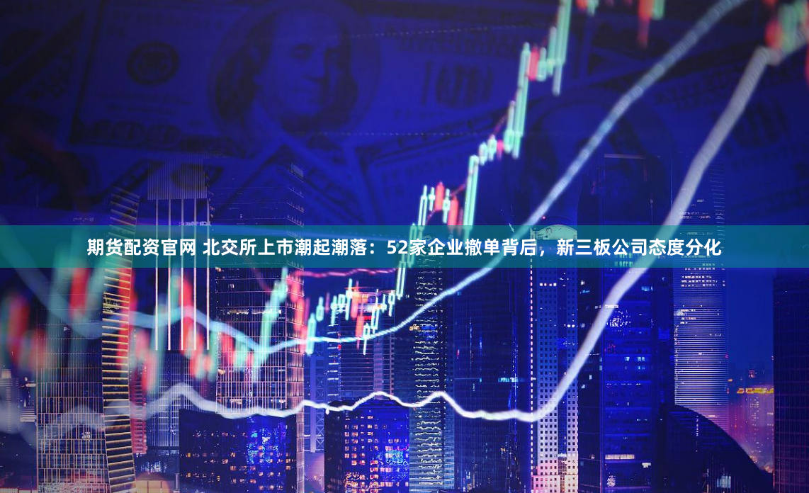 期货配资官网 北交所上市潮起潮落：52家企业撤单背后，新三板公司态度分化