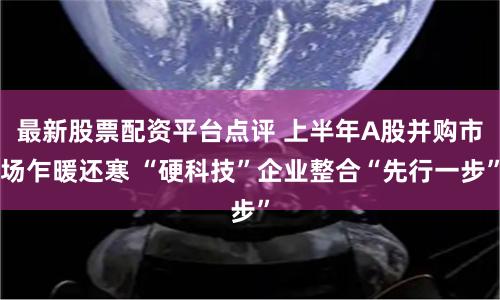 最新股票配资平台点评 上半年A股并购市场乍暖还寒 “硬科技”企业整合“先行一步”