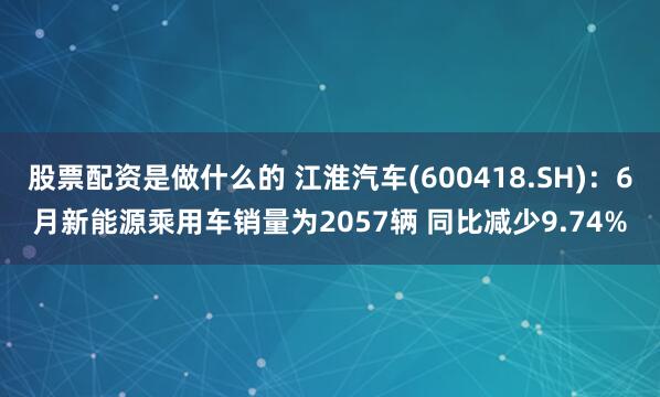 股票配资是做什么的 江淮汽车(600418.SH)：6月新能源乘用车销量为2057辆 同比减少9.74%