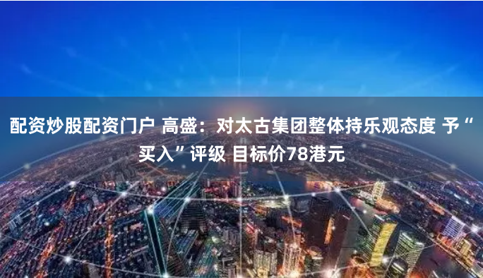 配资炒股配资门户 高盛：对太古集团整体持乐观态度 予“买入”评级 目标价78港元