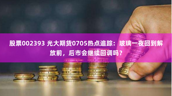 股票002393 光大期货0705热点追踪：玻璃一夜回到解放前，后市会继续回调吗？