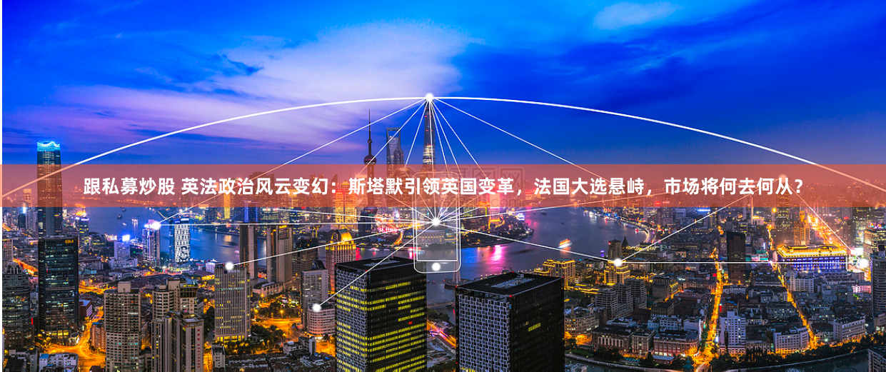 跟私募炒股 英法政治风云变幻：斯塔默引领英国变革，法国大选悬峙，市场将何去何从？