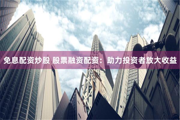 免息配资炒股 股票融资配资：助力投资者放大收益