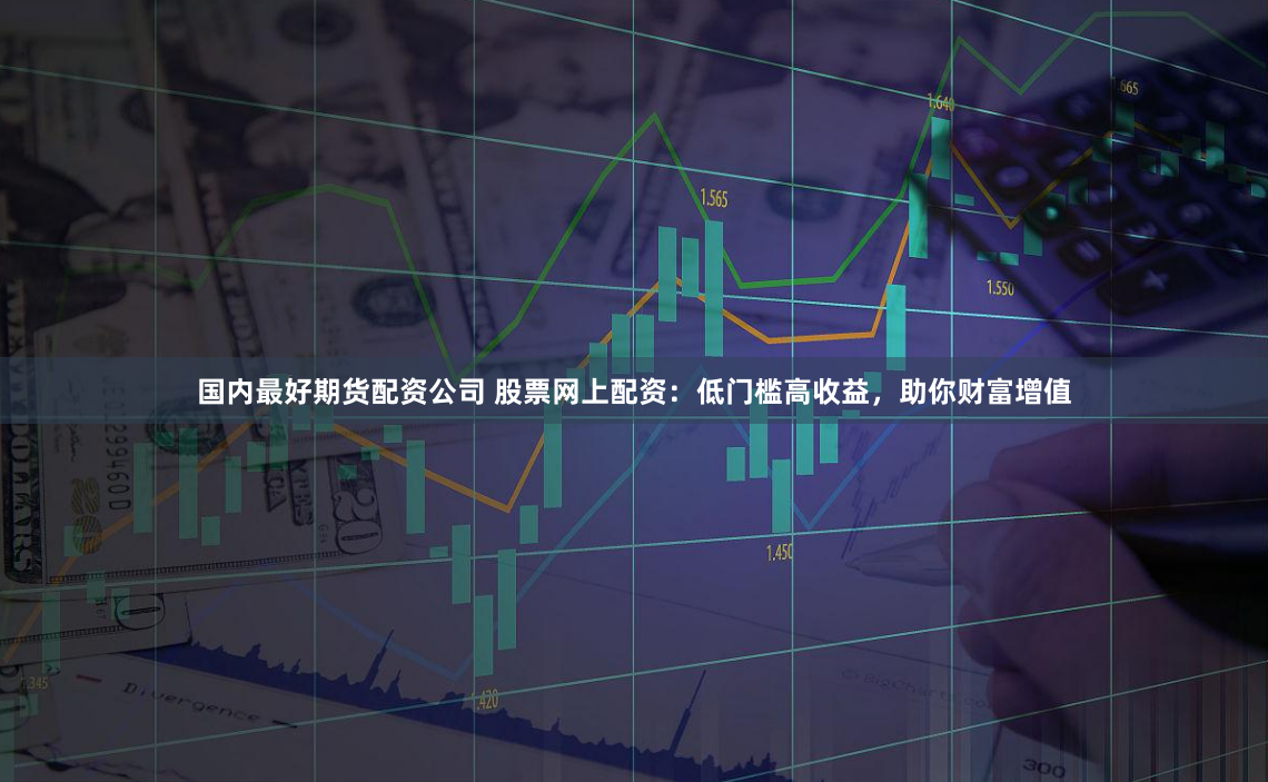 国内最好期货配资公司 股票网上配资：低门槛高收益，助你财富增值