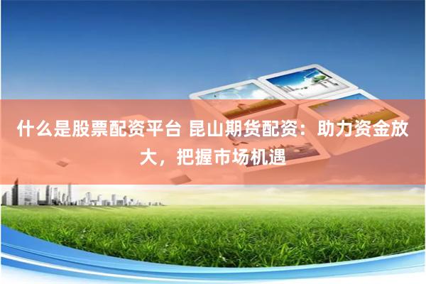 什么是股票配资平台 昆山期货配资：助力资金放大，把握市场机遇