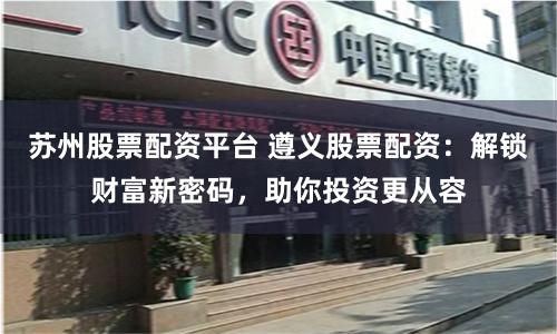 苏州股票配资平台 遵义股票配资：解锁财富新密码，助你投资更从容