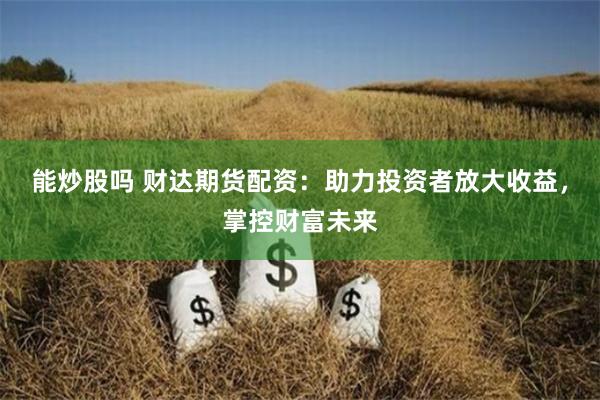 能炒股吗 财达期货配资：助力投资者放大收益，掌控财富未来