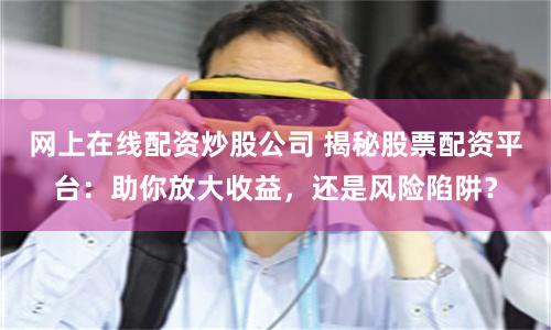 网上在线配资炒股公司 揭秘股票配资平台：助你放大收益，还是风险陷阱？