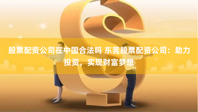 股票配资公司在中国合法吗 东莞股票配资公司：助力投资，实现财富梦想