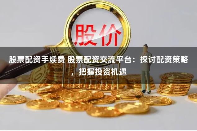 股票配资手续费 股票配资交流平台：探讨配资策略，把握投资机遇