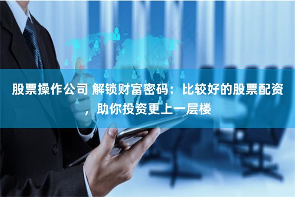 股票操作公司 解锁财富密码：比较好的股票配资，助你投资更上一层楼