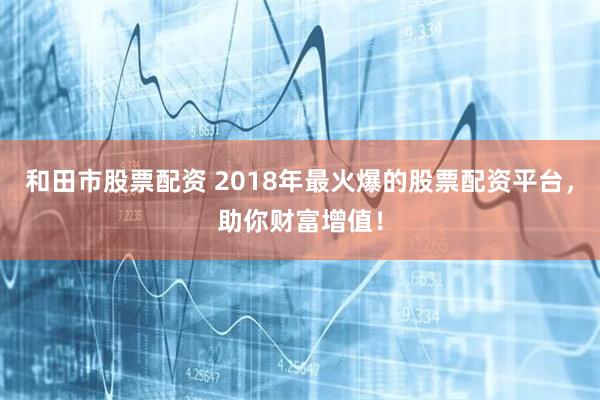 和田市股票配资 2018年最火爆的股票配资平台，助你财富增值！