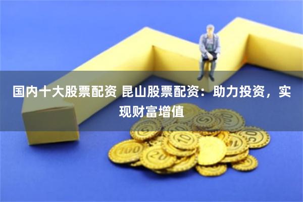 国内十大股票配资 昆山股票配资：助力投资，实现财富增值