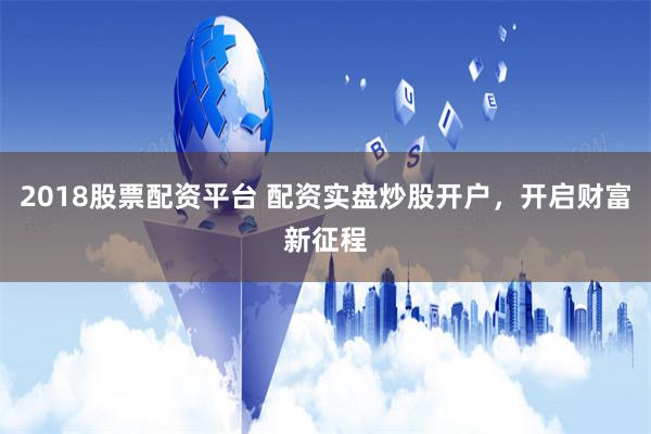 2018股票配资平台 配资实盘炒股开户，开启财富新征程