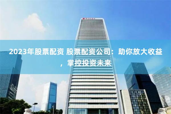 2023年股票配资 股票配资公司：助你放大收益，掌控投资未来