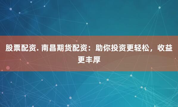 股票配资. 南昌期货配资：助你投资更轻松，收益更丰厚