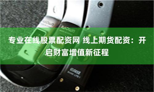 专业在线股票配资网 线上期货配资：开启财富增值新征程