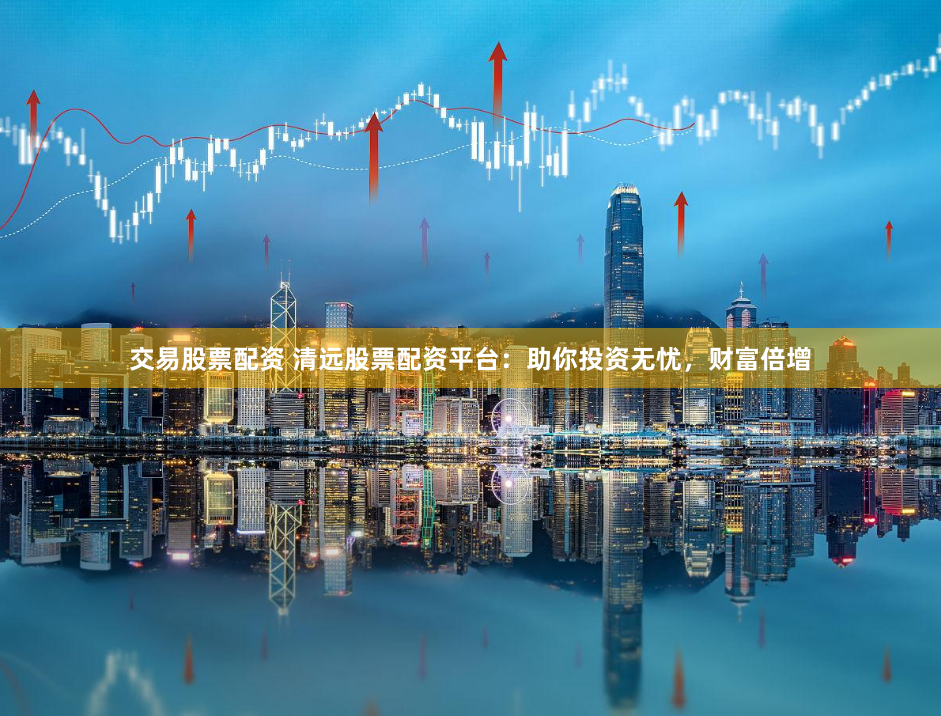 交易股票配资 清远股票配资平台：助你投资无忧，财富倍增