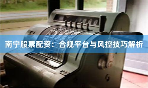 南宁股票配资：合规平台与风控技巧解析