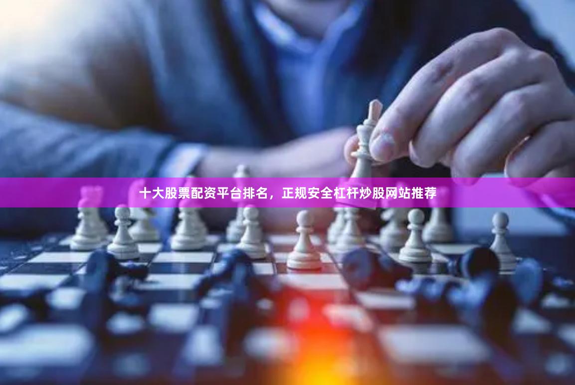 十大股票配资平台排名，正规安全杠杆炒股网站推荐